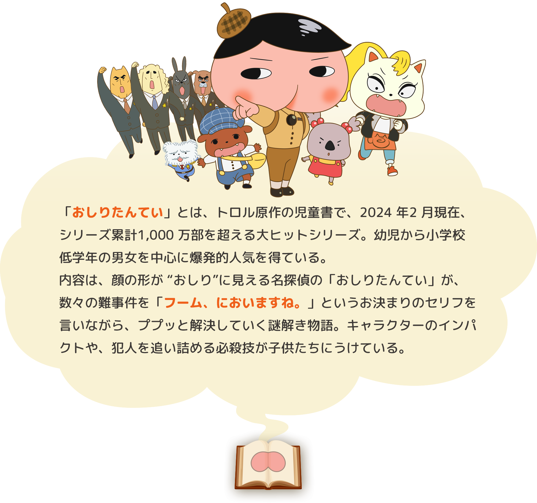 「おしりたんてい」とは、トロル原作の児童書で、2021 年4 月現在、シリーズ累計900 万部を超える大ヒットシリーズ。幼児から小学校低学年の男女を中心に爆発的人気を得ている。内容は、顔の形が “おしり”に見える名探偵の「おしりたんてい」が、数々の難事件を「フーム、においますね。」というお決まりのセリフを言いながら、ププッと解決していく謎解き物語。キャラクターのインパクトや、犯人を追い詰める必殺技が子供たちにうけている。